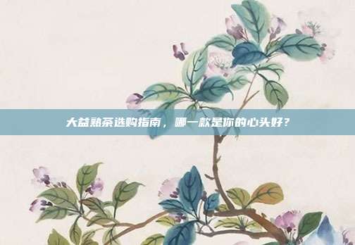 大益熟茶选购指南，哪一款是你的心头好？