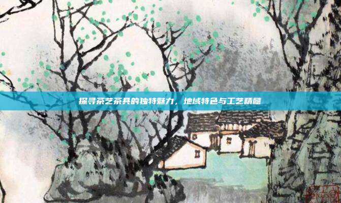 探寻茶艺茶具的独特魅力，地域特色与工艺精髓