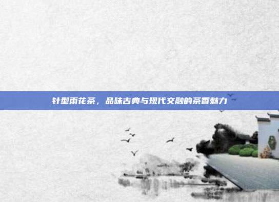 针型雨花茶，品味古典与现代交融的茶香魅力