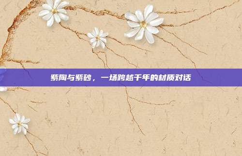 紫陶与紫砂，一场跨越千年的材质对话