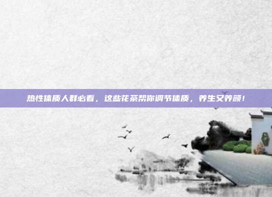 热性体质人群必看，这些花茶帮你调节体质，养生又养颜！