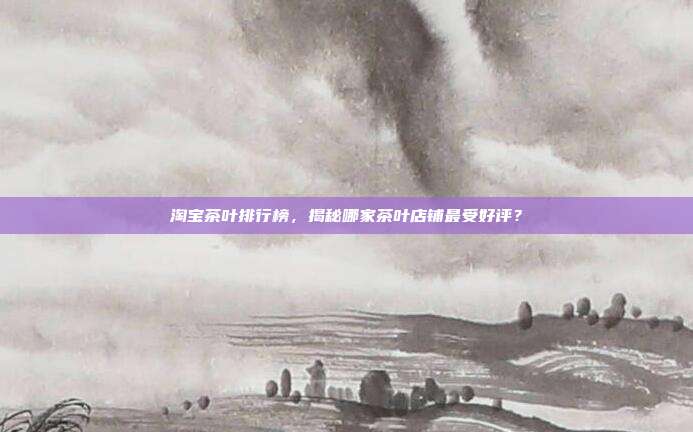 淘宝茶叶排行榜，揭秘哪家茶叶店铺最受好评？