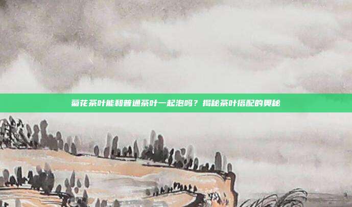 菊花茶叶能和普通茶叶一起泡吗？揭秘茶叶搭配的奥秘