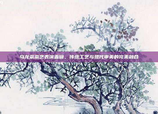 乌龙茶茶艺表演盖碗，传统工艺与现代审美的完美融合