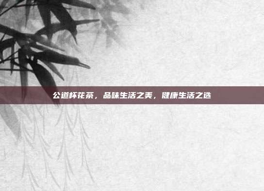 公道杯花茶，品味生活之美，健康生活之选