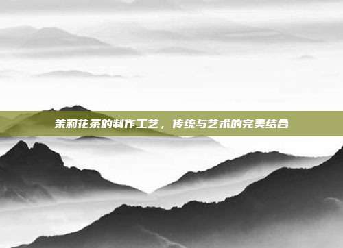 茉莉花茶的制作工艺，传统与艺术的完美结合