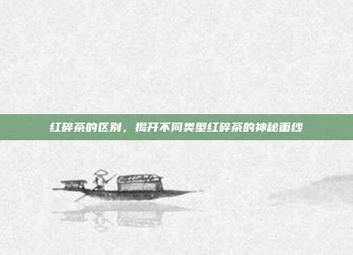 红碎茶的区别，揭开不同类型红碎茶的神秘面纱