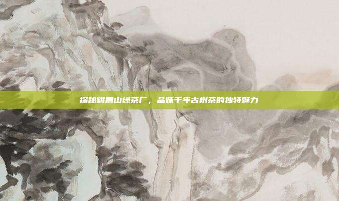 探秘峨眉山绿茶厂，品味千年古树茶的独特魅力