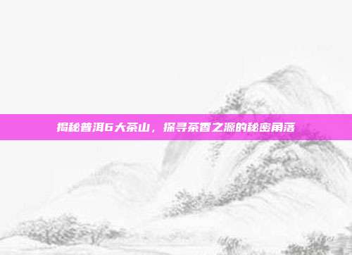 揭秘普洱6大茶山，探寻茶香之源的秘密角落