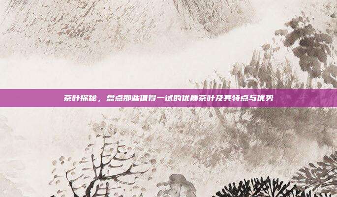茶叶探秘，盘点那些值得一试的优质茶叶及其特点与优势