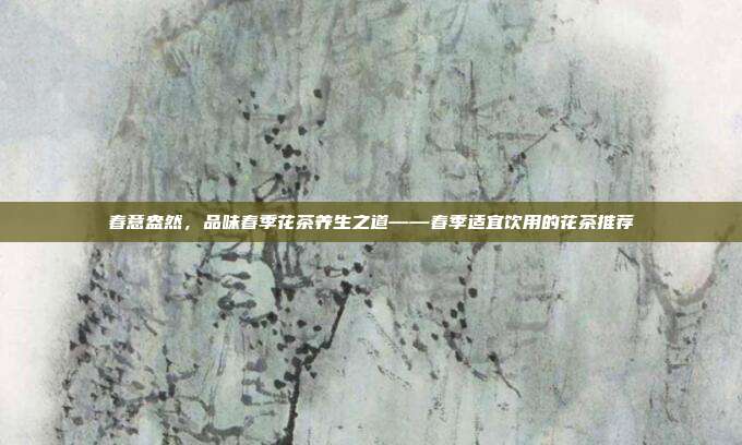 春意盎然，品味春季花茶养生之道——春季适宜饮用的花茶推荐