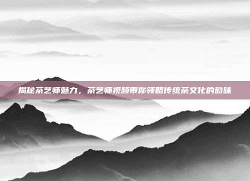 揭秘茶艺师魅力，茶艺师视频带你领略传统茶文化的韵味