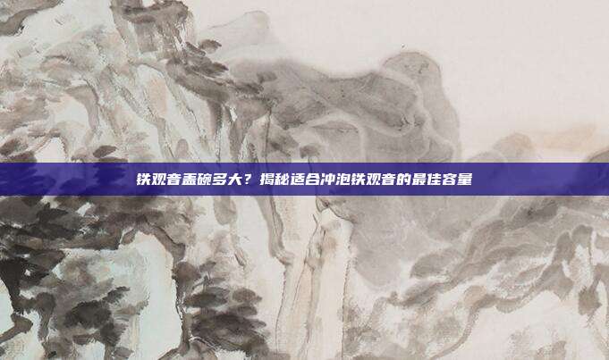 铁观音盖碗多大？揭秘适合冲泡铁观音的最佳容量