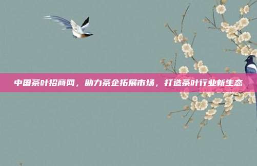 中国茶叶招商网，助力茶企拓展市场，打造茶叶行业新生态