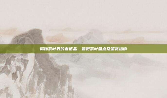 揭秘茶叶界的奢侈品，最贵茶叶盘点及鉴赏指南