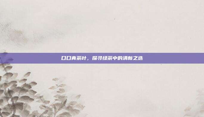 口口青茶叶，探寻绿茶中的清新之选