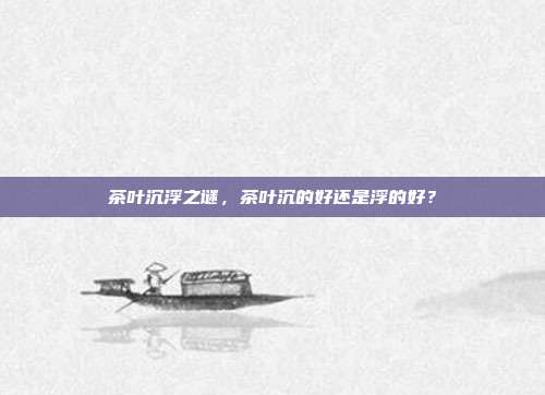 茶叶沉浮之谜，茶叶沉的好还是浮的好？