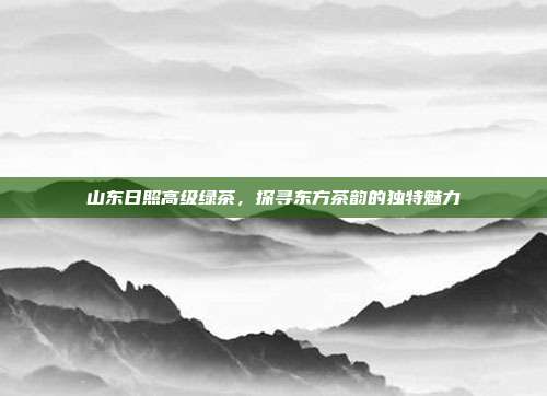 山东日照高级绿茶，探寻东方茶韵的独特魅力