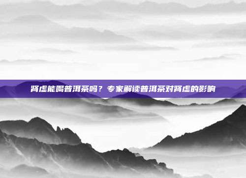 肾虚能喝普洱茶吗？专家解读普洱茶对肾虚的影响