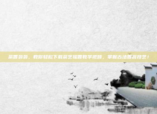 茶香袅袅，教你轻松下载茶艺摇香教学视频，掌握古法香茗技艺！