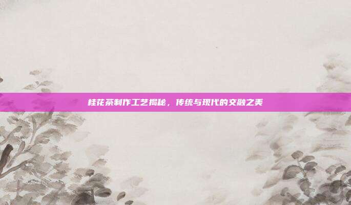 桂花茶制作工艺揭秘，传统与现代的交融之美