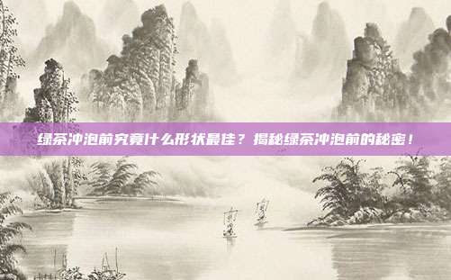 绿茶冲泡前究竟什么形状最佳？揭秘绿茶冲泡前的秘密！