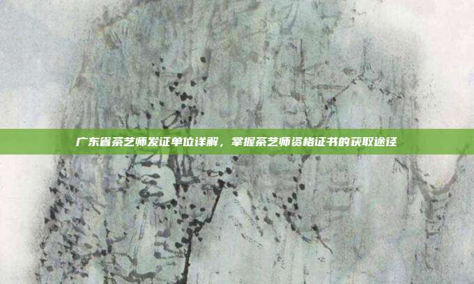 广东省茶艺师发证单位详解，掌握茶艺师资格证书的获取途径