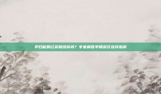 孕妇能喝红茶和绿茶吗？专家解答孕期茶饮选择指南