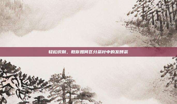 轻松识别，教你如何区分茶叶中的发酵茶