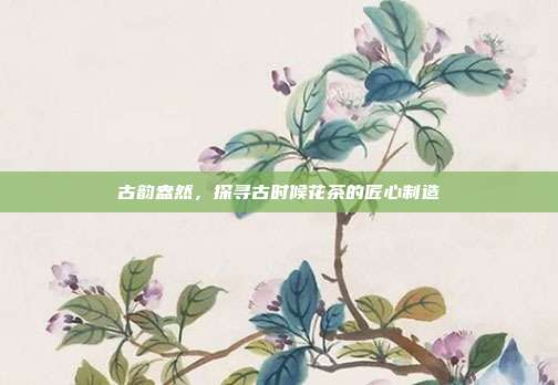 古韵盎然，探寻古时候花茶的匠心制造