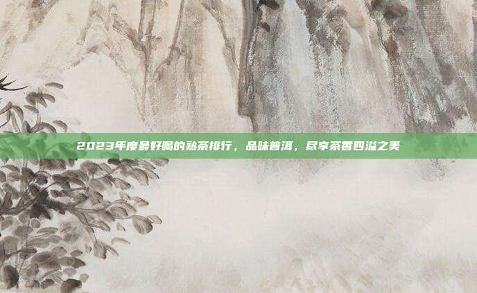 2023年度最好喝的熟茶排行，品味普洱，尽享茶香四溢之美