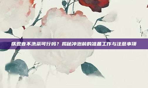 铁观音不洗茶可行吗？揭秘冲泡前的准备工作与注意事项