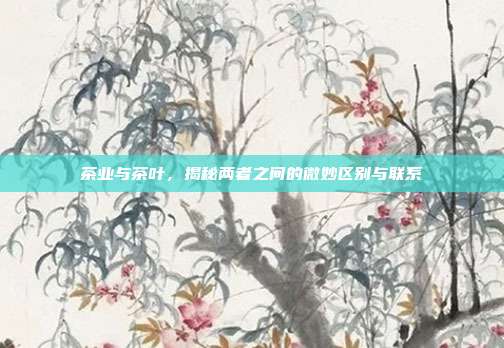 茶业与茶叶，揭秘两者之间的微妙区别与联系