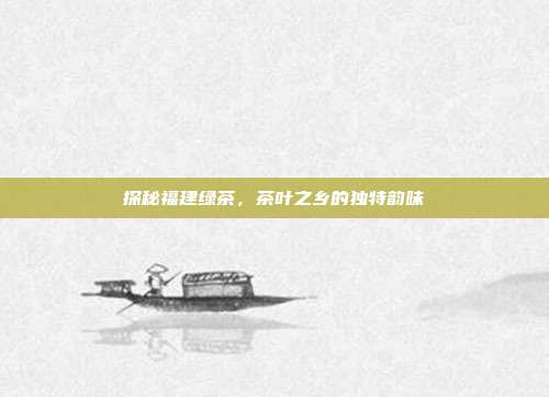探秘福建绿茶，茶叶之乡的独特韵味