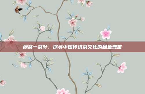绿茶一茶叶，探寻中国传统茶文化的绿色瑰宝