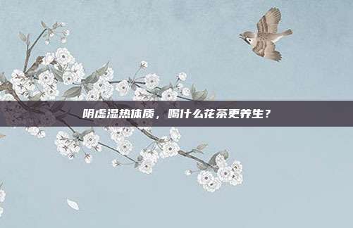 阴虚湿热体质，喝什么花茶更养生？
