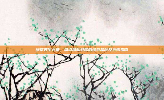 绿茶养生必备，盘点那些好喝的绿茶品种及选购指南