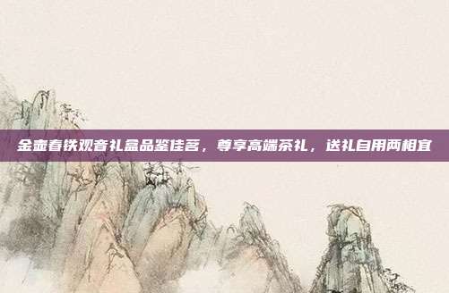 金壶春铁观音礼盒品鉴佳茗，尊享高端茶礼，送礼自用两相宜