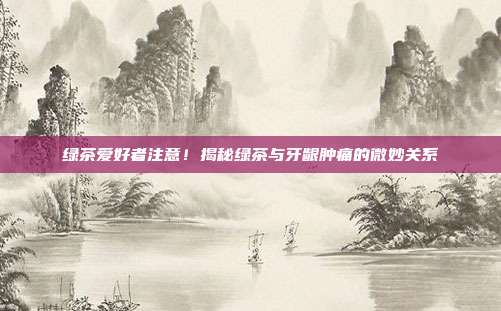 绿茶爱好者注意！揭秘绿茶与牙龈肿痛的微妙关系