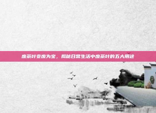 废茶叶变废为宝，揭秘日常生活中废茶叶的五大用途