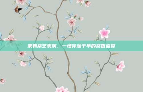 宋朝茶艺表演，一场穿越千年的茶香盛宴