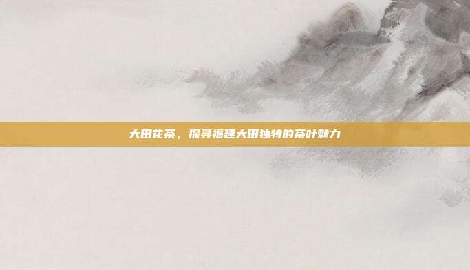 大田花茶，探寻福建大田独特的茶叶魅力