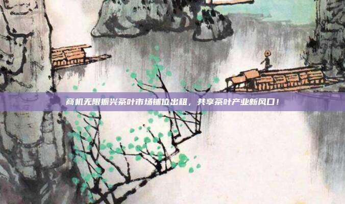 商机无限振兴茶叶市场铺位出租，共享茶叶产业新风口！