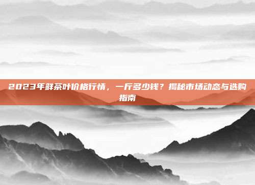 2023年鲜茶叶价格行情，一斤多少钱？揭秘市场动态与选购指南