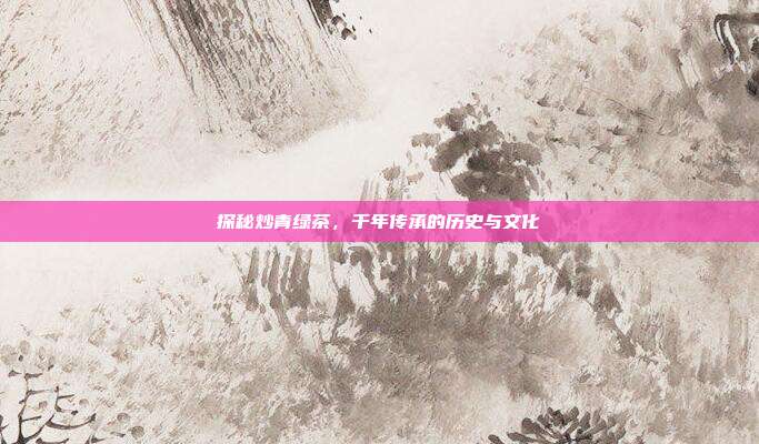 探秘炒青绿茶，千年传承的历史与文化