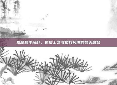 揭秘炜丰茶叶，传统工艺与现代风潮的完美融合