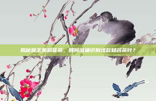 揭秘猴王茉莉花茶，如何准确识别这款知名茶叶？