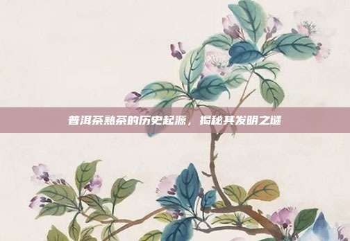 普洱茶熟茶的历史起源，揭秘其发明之谜