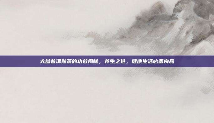 大益普洱熟茶的功效揭秘，养生之选，健康生活必备良品