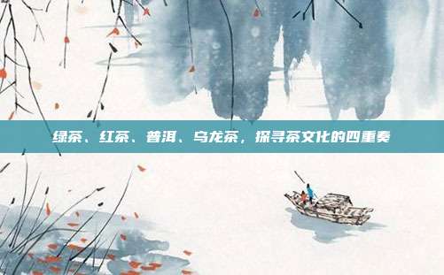 绿茶、红茶、普洱、乌龙茶，探寻茶文化的四重奏